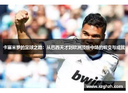 卡塞米罗的足球之路：从巴西天才到欧洲顶级中场的蜕变与成就