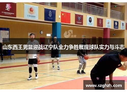 山东西王男篮迎战辽宁队全力争胜展现球队实力与斗志