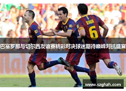 巴塞罗那与切尔西友谊赛精彩对决球迷期待巅峰对抗盛宴