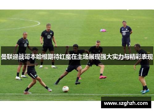 曼联迎战哥本哈根期待红魔在主场展现强大实力与精彩表现